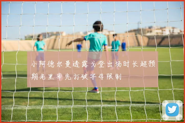 小阿德尔曼透露戈登出场时长超预期老里率先打破字母限制