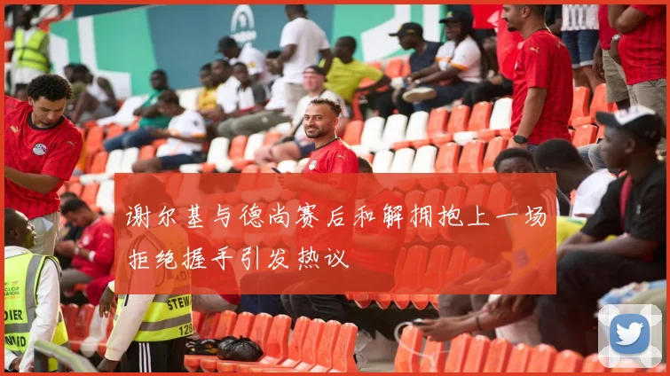 谢尔基与德尚赛后和解拥抱上一场拒绝握手引发热议