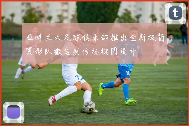 亚特兰大足球俱乐部推出全新极简圆形队徽告别传统椭圆设计