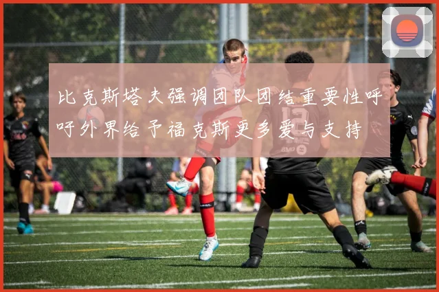 比克斯塔夫强调团队团结重要性呼吁外界给予福克斯更多爱与支持