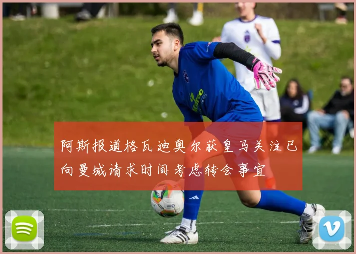 阿斯报道格瓦迪奥尔获皇马关注已向曼城请求时间考虑转会事宜