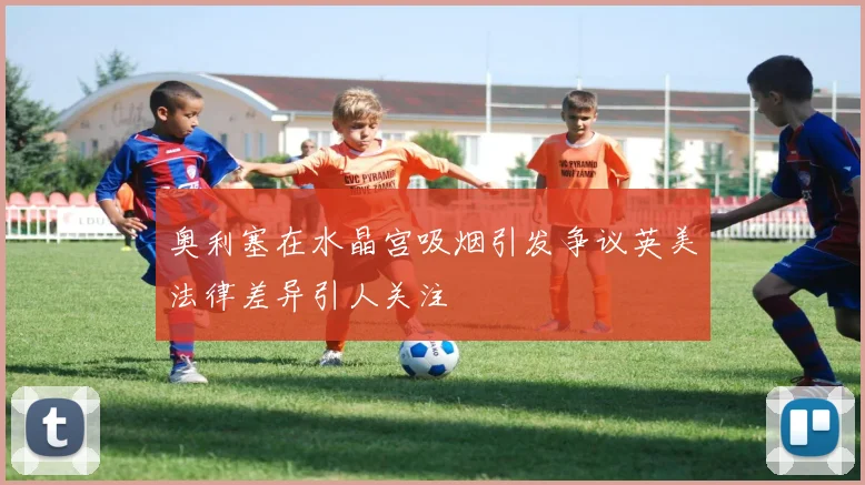 奥利塞在水晶宫吸烟引发争议英美法律差异引人关注