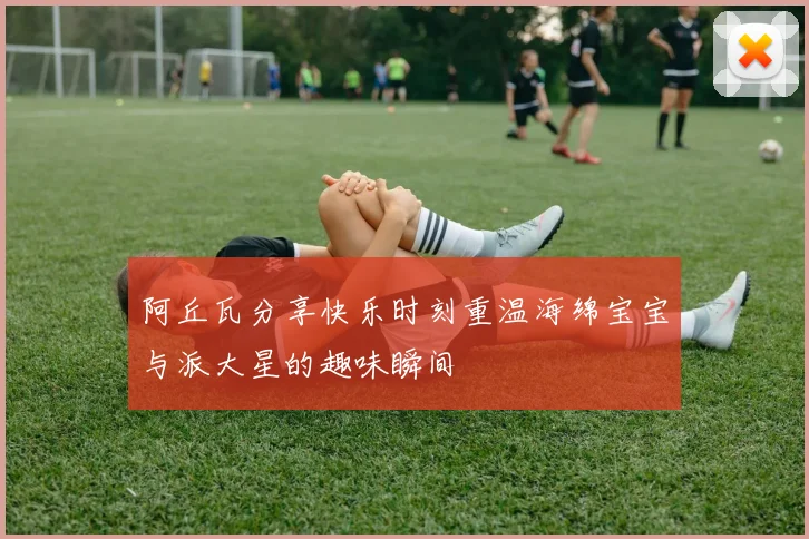 阿丘瓦分享快乐时刻重温海绵宝宝与派大星的趣味瞬间
