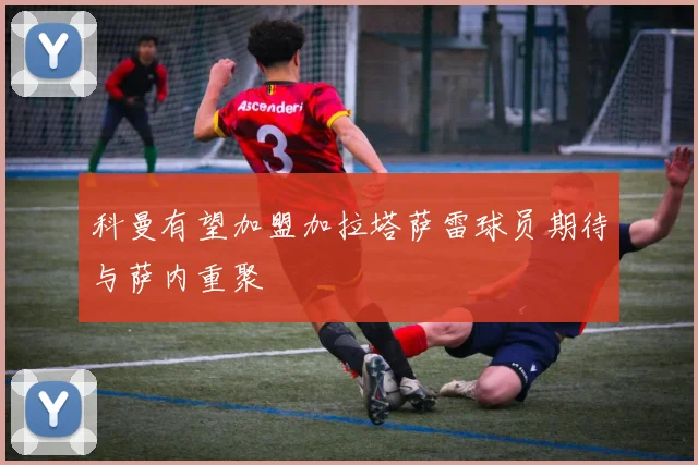 科曼有望加盟加拉塔萨雷球员期待与萨内重聚