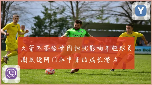 火箭不签哈登因担忧影响年轻球员谢泼德阿门和申京的成长潜力