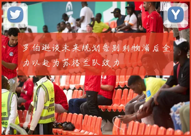 罗伯逊谈未来规划告别利物浦后全力以赴为苏格兰队效力