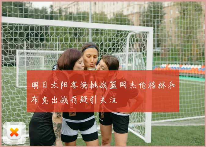 明日太阳客场挑战篮网杰伦格林和布克出战存疑引关注