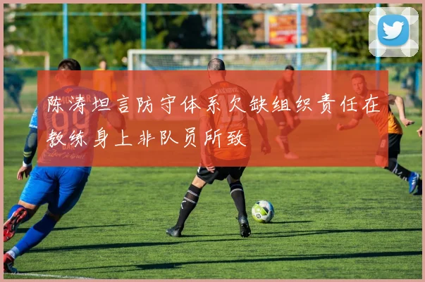 陈涛坦言防守体系欠缺组织责任在教练身上非队员所致