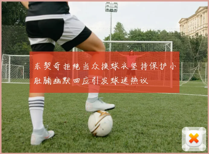 东契奇拒绝当众换球衣坚持保护小肚腩幽默回应引发球迷热议