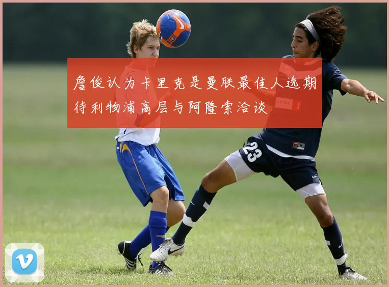 詹俊认为卡里克是曼联最佳人选期待利物浦高层与阿隆索洽谈