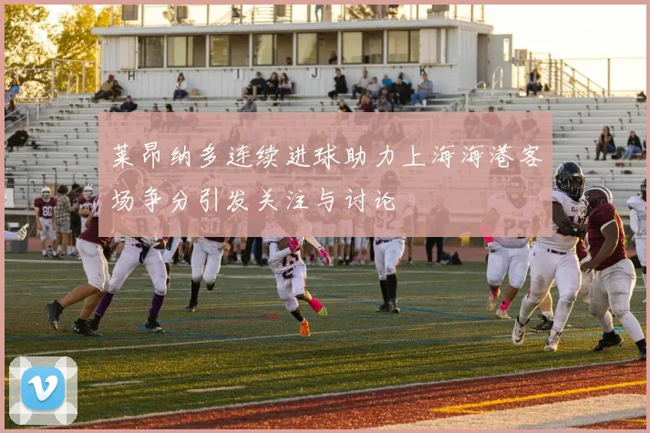 莱昂纳多连续进球助力上海海港客场争分引发关注与讨论
