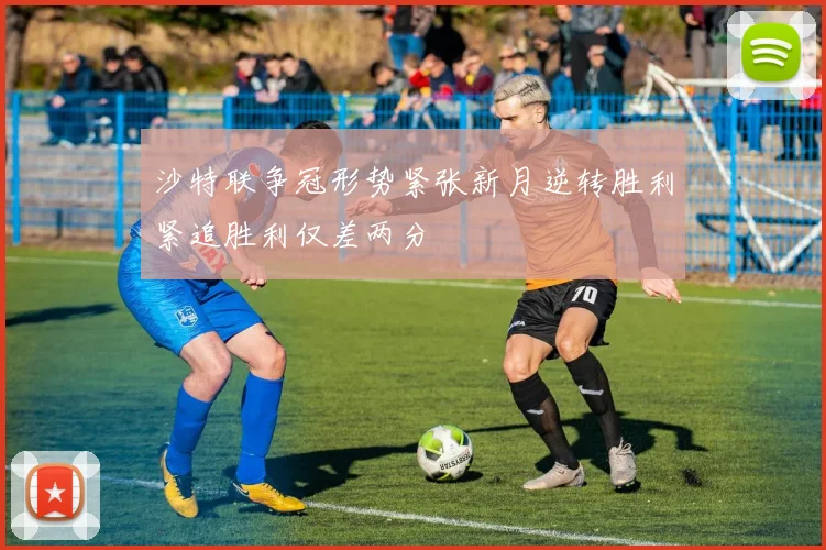 沙特联争冠形势紧张新月逆转胜利紧追胜利仅差两分