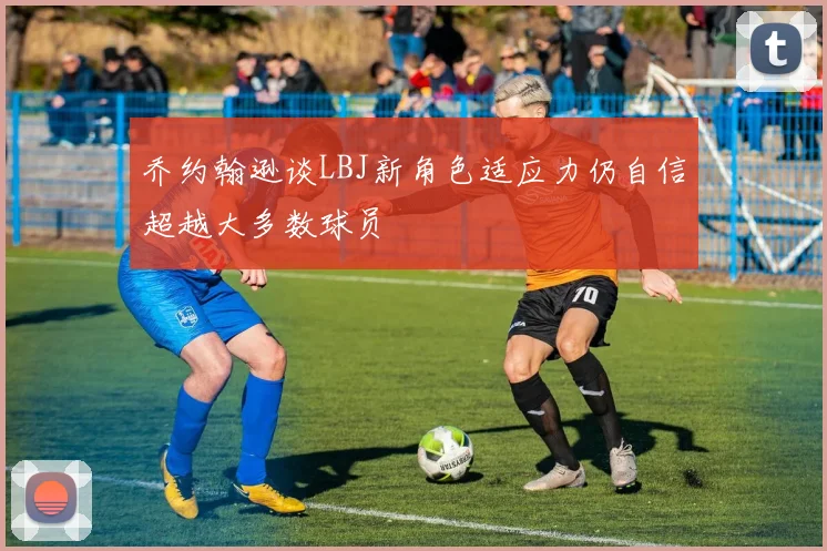乔约翰逊谈LBJ新角色适应力仍自信超越大多数球员