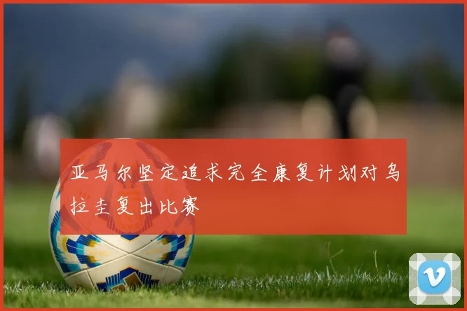 亚马尔坚定追求完全康复计划对乌拉圭复出比赛