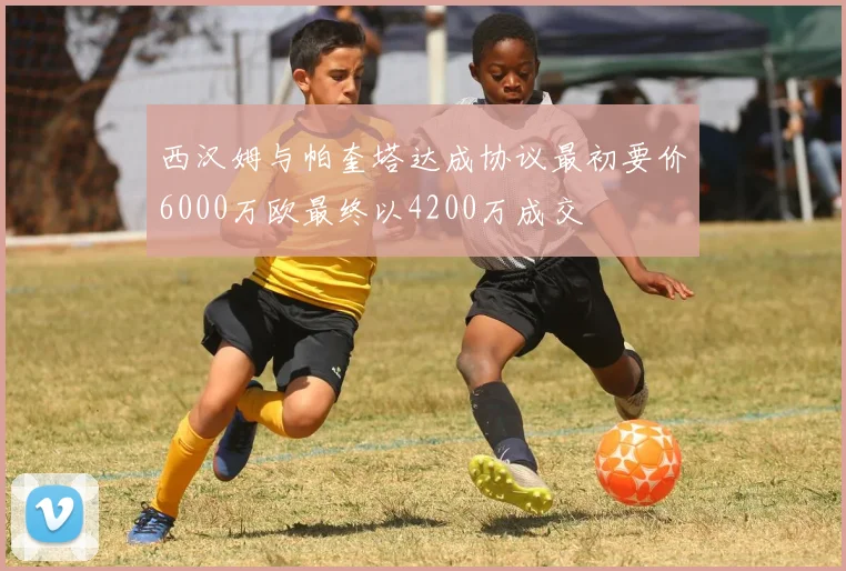 西汉姆与帕奎塔达成协议最初要价6000万欧最终以4200万成交