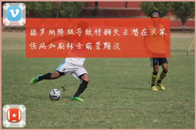 赫罗纳降级导致特狮失去潜在买家伤病加剧转会前景黯淡