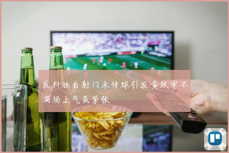 瓦科独自射门未传球引发黄政宇不满场上气氛紧张