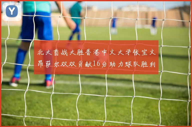 北大首战大胜香港中文大学张宝文昂萨尔双双贡献16分助力球队胜利