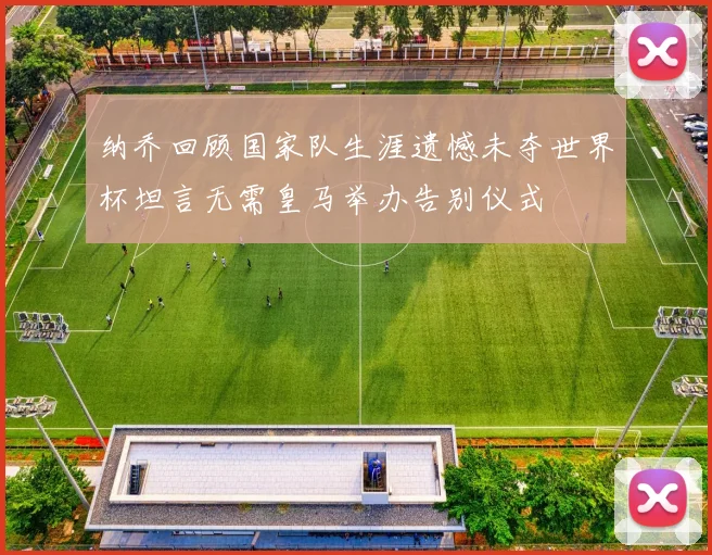 纳乔回顾国家队生涯遗憾未夺世界杯坦言无需皇马举办告别仪式