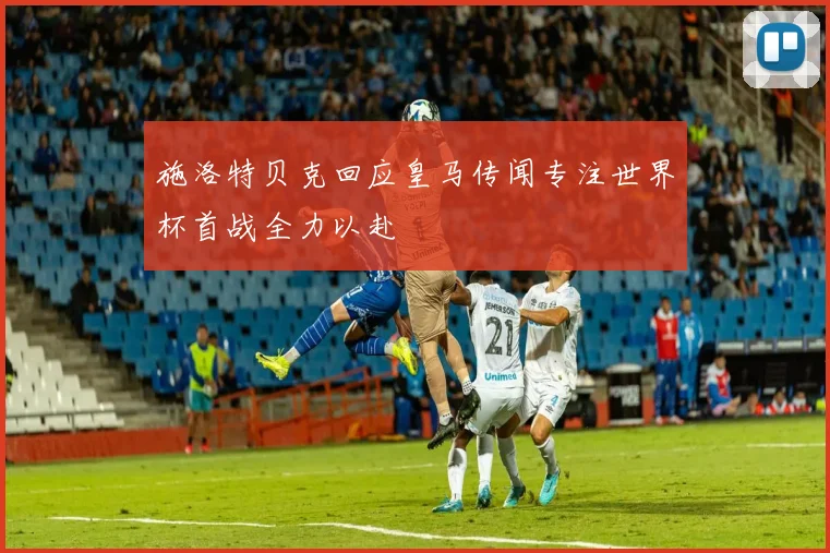 施洛特贝克回应皇马传闻专注世界杯首战全力以赴