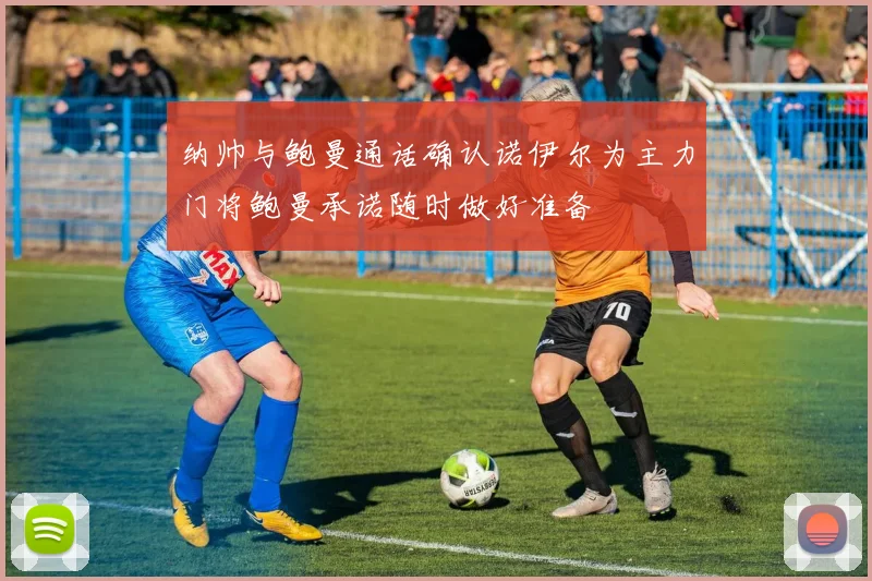 纳帅与鲍曼通话确认诺伊尔为主力门将鲍曼承诺随时做好准备