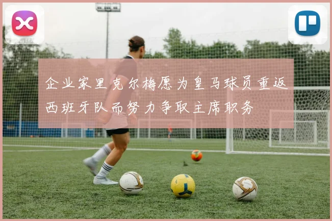 企业家里克尔梅愿为皇马球员重返西班牙队而努力争取主席职务