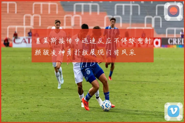 基莱斯接传中迅速反应不停球兜射颜骏凌神勇扑救展现门将风采